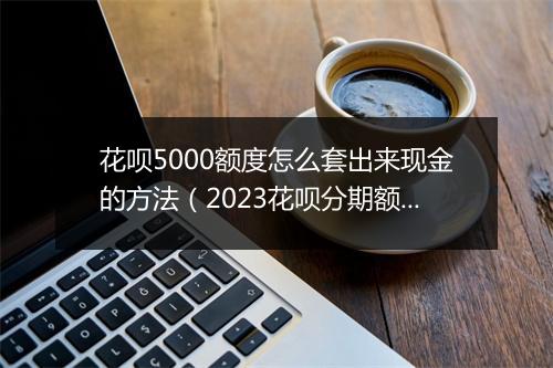 花呗5000额度怎么套出来现金的方法（2023花呗分期额度刷出来最新方法）