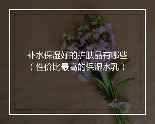补水保湿好的护肤品有哪些（性价比最高的保湿水乳）
