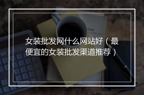 女装批发网什么网站好（最便宜的女装批发渠道推荐）
