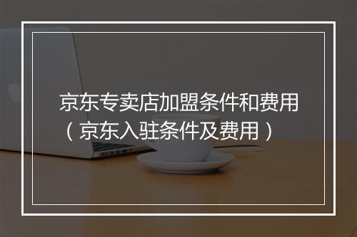 京东专卖店加盟条件和费用（京东入驻条件及费用）