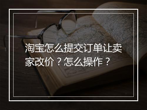 淘宝怎么提交订单让卖家改价？怎么操作？