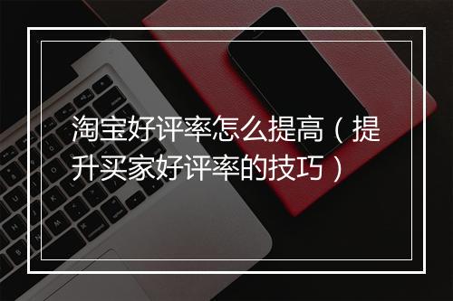淘宝好评率怎么提高（提升买家好评率的技巧）