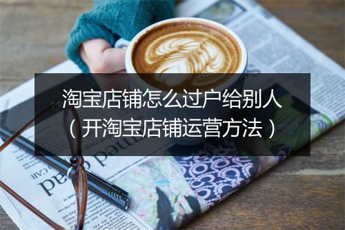 淘宝店铺怎么过户给别人（开淘宝店铺运营方法）
