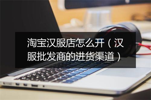 淘宝汉服店怎么开（汉服批发商的进货渠道）