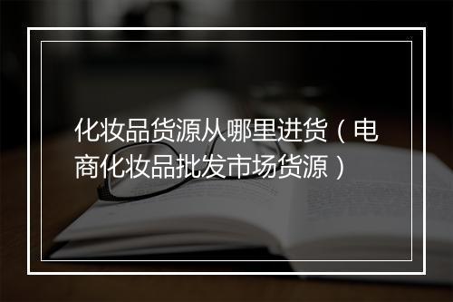 化妆品货源从哪里进货（电商化妆品批发市场货源）