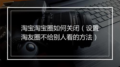 淘宝淘宝圈如何关闭（设置淘友圈不给别人看的方法）
