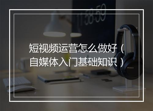 短视频运营怎么做好（自媒体入门基础知识）