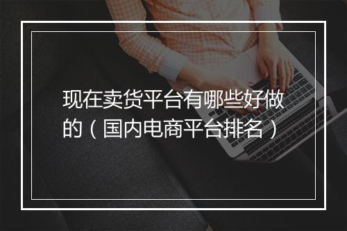 现在卖货平台有哪些好做的（国内电商平台排名）