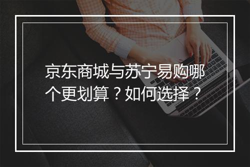 京东商城与苏宁易购哪个更划算？如何选择？