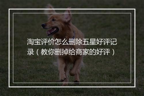 淘宝评价怎么删除五星好评记录（教你删掉给商家的好评）