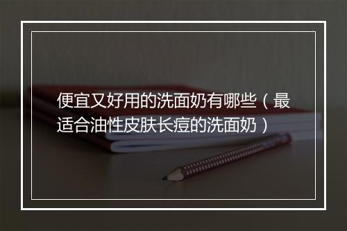 便宜又好用的洗面奶有哪些（最适合油性皮肤长痘的洗面奶）