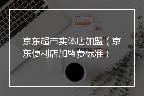 京东超市实体店加盟（京东便利店加盟费标准）
