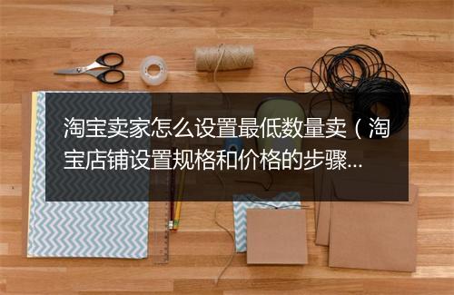 淘宝卖家怎么设置最低数量卖（淘宝店铺设置规格和价格的步骤）