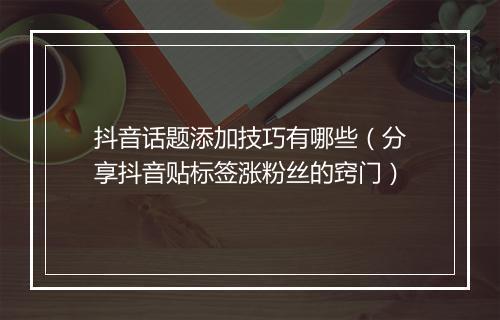 抖音话题添加技巧有哪些（分享抖音贴标签涨粉丝的窍门）