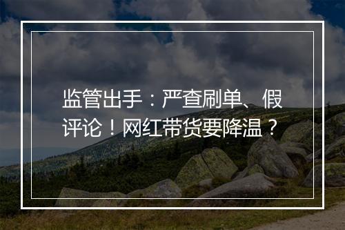 监管出手：严查刷单、假评论！网红带货要降温？