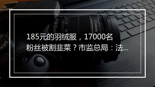 185元的羽绒服，17000名粉丝被割韭菜？市监总局：法制化监管！