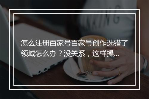 怎么注册百家号百家号创作选错了领域怎么办？没关系，这样操作依然可以