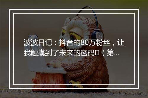 波波日记：抖音的80万粉丝，让我触摸到了未来的密码​（第502天）