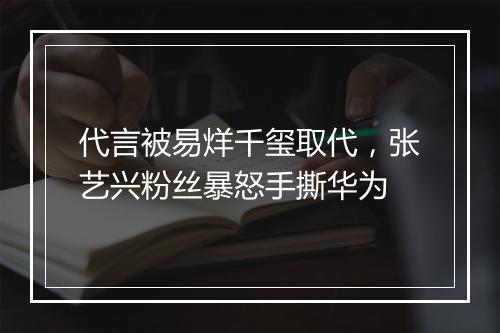 代言被易烊千玺取代，张艺兴粉丝暴怒手撕华为