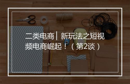 二类电商 ▏新玩法之短视频电商崛起！（第2谈）