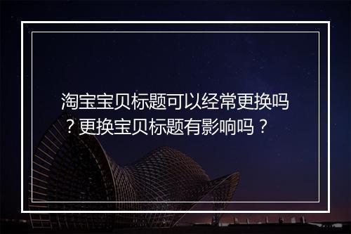 淘宝宝贝标题可以经常更换吗？更换宝贝标题有影响吗？