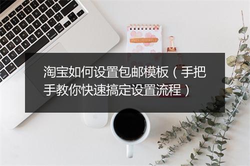 淘宝如何设置包邮模板（手把手教你快速搞定设置流程）
