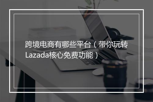 跨境电商有哪些平台（带你玩转Lazada核心免费功能）