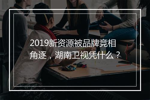2019新资源被品牌竞相角逐，湖南卫视凭什么？