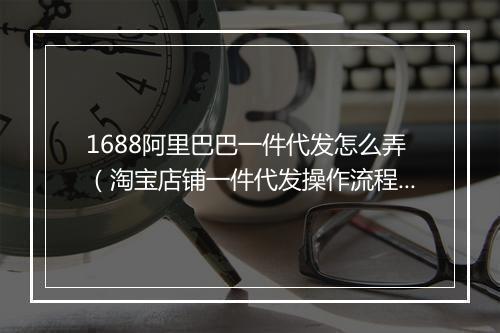 1688阿里巴巴一件代发怎么弄（淘宝店铺一件代发操作流程）