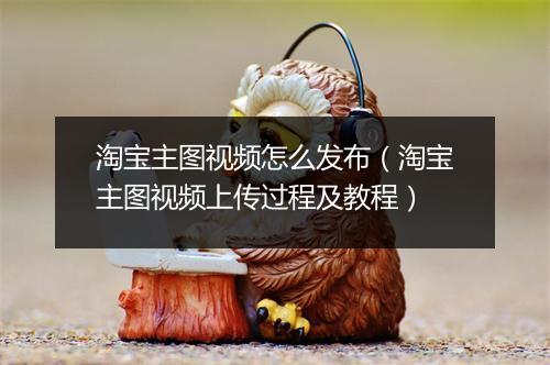 淘宝主图视频怎么发布（淘宝主图视频上传过程及教程）