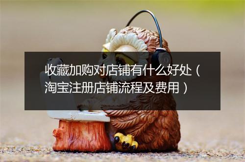 收藏加购对店铺有什么好处（淘宝注册店铺流程及费用）