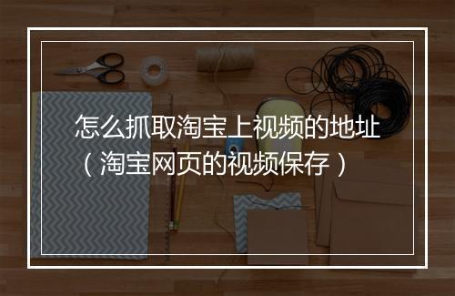 怎么抓取淘宝上视频的地址（淘宝网页的视频保存）