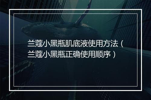 兰蔻小黑瓶肌底液使用方法（兰蔻小黑瓶正确使用顺序）