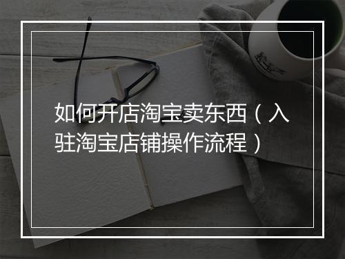 如何开店淘宝卖东西（入驻淘宝店铺操作流程）