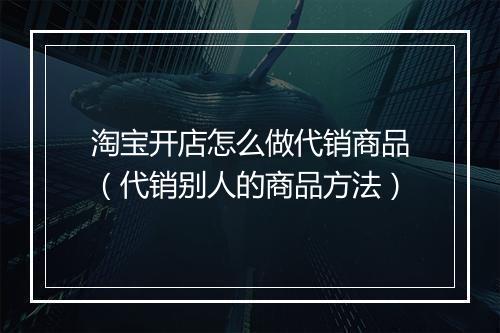 淘宝开店怎么做代销商品（代销别人的商品方法）