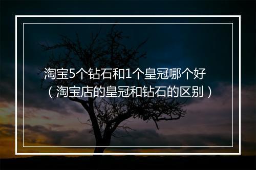 淘宝5个钻石和1个皇冠哪个好（淘宝店的皇冠和钻石的区别）