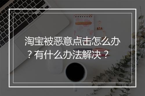 淘宝被恶意点击怎么办？有什么办法解决？