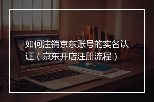 如何注销京东账号的实名认证（京东开店注册流程）