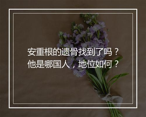 安重根的遗骨找到了吗？他是哪国人，地位如何？