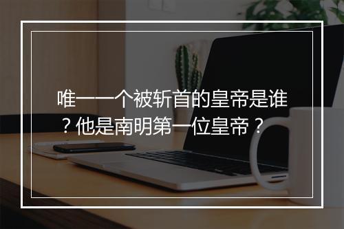 唯一一个被斩首的皇帝是谁？他是南明第一位皇帝？