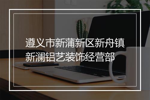 遵义市新蒲新区新舟镇新澜铝艺装饰经营部