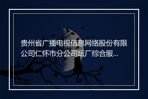 贵州省广播电视信息网络股份有限公司仁怀市分公司坛厂综合服务站