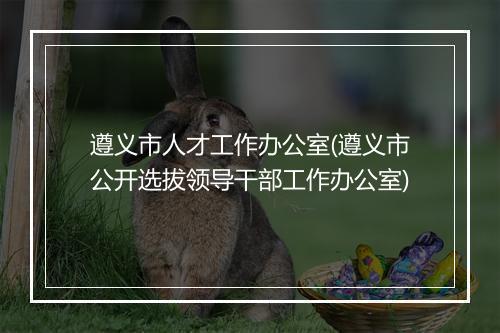 遵义市人才工作办公室(遵义市公开选拔领导干部工作办公室)