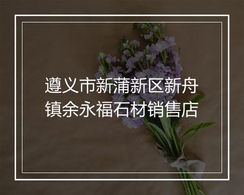 遵义市新蒲新区新舟镇余永福石材销售店