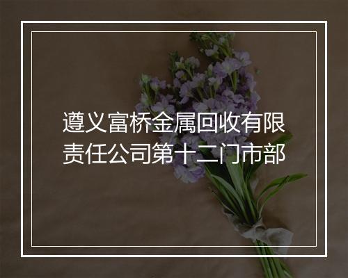 遵义富桥金属回收有限责任公司第十二门市部