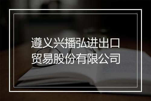 遵义兴播弘进出口贸易股份有限公司