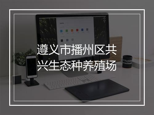 遵义市播州区共兴生态种养殖场