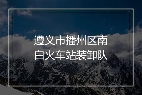 遵义市播州区南白火车站装卸队
