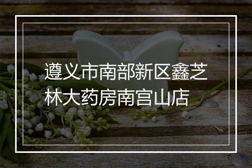 遵义市南部新区鑫芝林大药房南宫山店