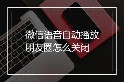 微信语音自动播放朋友圈怎么关闭